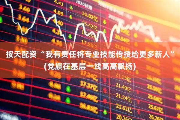 按天配资 “我有责任将专业技能传授给更多新人”(党旗在基层一线高高飘扬)
